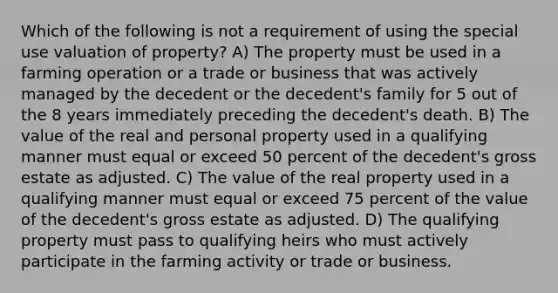 Which of the following is not a requirement of using the special use valuation of property? A) The property must be used in a farming operation or a trade or business that was actively managed by the decedent or the decedent's family for 5 out of the 8 years immediately preceding the decedent's death. B) The value of the real and personal property used in a qualifying manner must equal or exceed 50 percent of the decedent's gross estate as adjusted. C) The value of the real property used in a qualifying manner must equal or exceed 75 percent of the value of the decedent's gross estate as adjusted. D) The qualifying property must pass to qualifying heirs who must actively participate in the farming activity or trade or business.