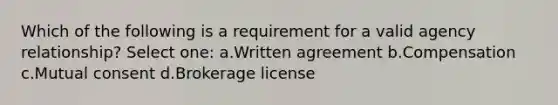 Which of the following is a requirement for a valid agency relationship? Select one: a.Written agreement b.Compensation c.Mutual consent d.Brokerage license