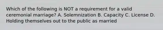 Which of the following is NOT a requirement for a valid ceremonial marriage? A. Solemnization B. Capacity C. License D. Holding themselves out to the public as married