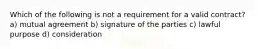 Which of the following is not a requirement for a valid contract? a) mutual agreement b) signature of the parties c) lawful purpose d) consideration