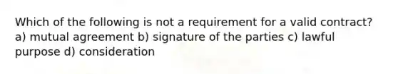 Which of the following is not a requirement for a valid contract? a) mutual agreement b) signature of the parties c) lawful purpose d) consideration