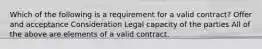 Which of the following is a requirement for a valid contract? Offer and acceptance Consideration Legal capacity of the parties All of the above are elements of a valid contract.