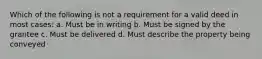 Which of the following is not a requirement for a valid deed in most cases: a. Must be in writing b. Must be signed by the grantee c. Must be delivered d. Must describe the property being conveyed