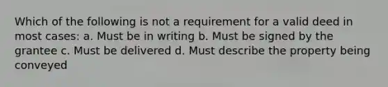 Which of the following is not a requirement for a valid deed in most cases: a. Must be in writing b. Must be signed by the grantee c. Must be delivered d. Must describe the property being conveyed