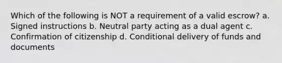 Which of the following is NOT a requirement of a valid escrow? a. Signed instructions b. Neutral party acting as a dual agent c. Confirmation of citizenship d. Conditional delivery of funds and documents