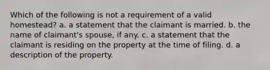 Which of the following is not a requirement of a valid homestead? a. a statement that the claimant is married. b. the name of claimant's spouse, if any. c. a statement that the claimant is residing on the property at the time of filing. d. a description of the property.