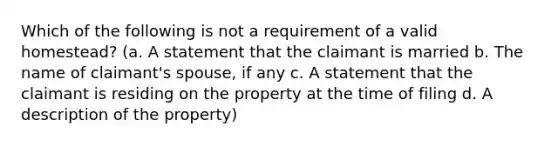 Which of the following is not a requirement of a valid homestead? (a. A statement that the claimant is married b. The name of claimant's spouse, if any c. A statement that the claimant is residing on the property at the time of filing d. A description of the property)