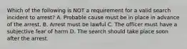 Which of the following is NOT a requirement for a valid search incident to arrest? A. Probable cause must be in place in advance of the arrest. B. Arrest must be lawful C. The officer must have a subjective fear of harm D. The search should take place soon after the arrest.