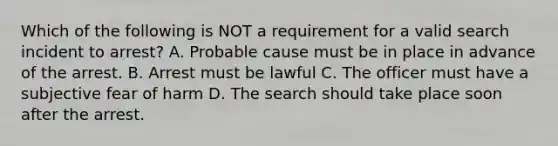 Which of the following is NOT a requirement for a valid search incident to arrest? A. Probable cause must be in place in advance of the arrest. B. Arrest must be lawful C. The officer must have a subjective fear of harm D. The search should take place soon after the arrest.