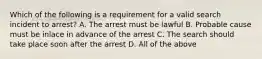 Which of the following is a requirement for a valid search incident to arrest? A. The arrest must be lawful B. Probable cause must be inlace in advance of the arrest C. The search should take place soon after the arrest D. All of the above