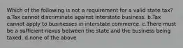 Which of the following is not a requirement for a valid state tax? a.Tax cannot discriminate against interstate business. b.Tax cannot apply to businesses in interstate commerce. c.There must be a sufficient nexus between the state and the business being taxed. d.none of the above