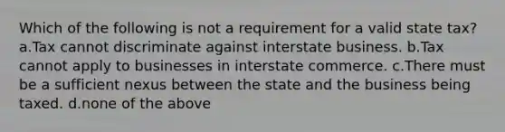 Which of the following is not a requirement for a valid state tax? a.Tax cannot discriminate against interstate business. b.Tax cannot apply to businesses in interstate commerce. c.There must be a sufficient nexus between the state and the business being taxed. d.none of the above