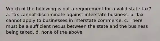 Which of the following is not a requirement for a valid state tax? a. Tax cannot discriminate against interstate business. b. Tax cannot apply to businesses in interstate commerce. c. There must be a sufficient nexus between the state and the business being taxed. d. none of the above