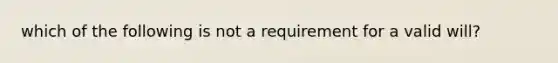 which of the following is not a requirement for a valid will?