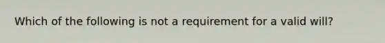 Which of the following is not a requirement for a valid will?