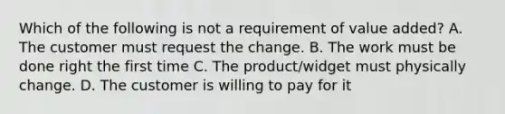 Which of the following is not a requirement of value added? A. The customer must request the change. B. The work must be done right the first time C. The product/widget must physically change. D. The customer is willing to pay for it