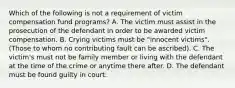 Which of the following is not a requirement of victim compensation fund programs? A. The victim must assist in the prosecution of the defendant in order to be awarded victim compensation. B. Crying victims must be "innocent victims". (Those to whom no contributing fault can be ascribed). C. The victim's must not be family member or living with the defendant at the time of the crime or anytime there after. D. The defendant must be found guilty in court.