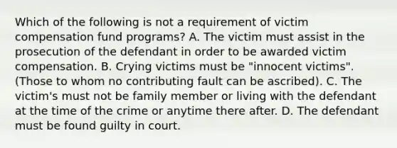 Which of the following is not a requirement of victim compensation fund programs? A. The victim must assist in the prosecution of the defendant in order to be awarded victim compensation. B. Crying victims must be "innocent victims". (Those to whom no contributing fault can be ascribed). C. The victim's must not be family member or living with the defendant at the time of the crime or anytime there after. D. The defendant must be found guilty in court.