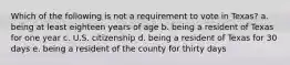 Which of the following is not a requirement to vote in Texas? a. being at least eighteen years of age b. being a resident of Texas for one year c. U.S. citizenship d. being a resident of Texas for 30 days e. being a resident of the county for thirty days