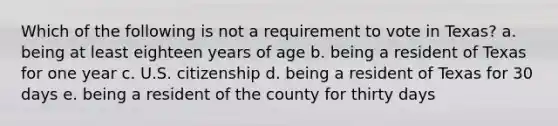 Which of the following is not a requirement to vote in Texas? a. being at least eighteen years of age b. being a resident of Texas for one year c. U.S. citizenship d. being a resident of Texas for 30 days e. being a resident of the county for thirty days