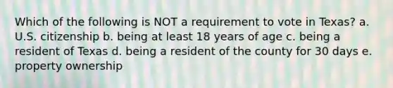 Which of the following is NOT a requirement to vote in Texas? a. U.S. citizenship b. being at least 18 years of age c. being a resident of Texas d. being a resident of the county for 30 days e. property ownership