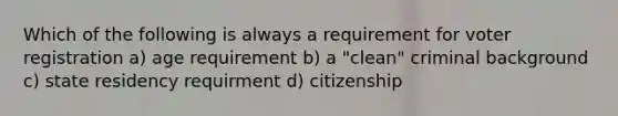 Which of the following is always a requirement for voter registration a) age requirement b) a "clean" criminal background c) state residency requirment d) citizenship