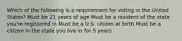 Which of the following is a requirement for voting in the United States? Must be 21 years of age Must be a resident of the state you're registered in Must be a U.S. citizen at birth Must be a citizen in the state you live in for 5 years