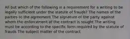 All but which of the following is a requirement for a writing to be legally sufficient under the statute of frauds? The names of the parties to the agreement The signature of the party against whom the enforcement of the contract is sought The writing must be according to the specific form required by the statute of frauds The subject matter of the contract