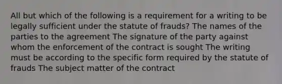 All but which of the following is a requirement for a writing to be legally sufficient under the statute of frauds? The names of the parties to the agreement The signature of the party against whom the enforcement of the contract is sought The writing must be according to the specific form required by the statute of frauds The subject matter of the contract