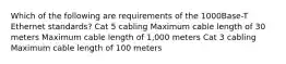 Which of the following are requirements of the 1000Base-T Ethernet standards? Cat 5 cabling Maximum cable length of 30 meters Maximum cable length of 1,000 meters Cat 3 cabling Maximum cable length of 100 meters