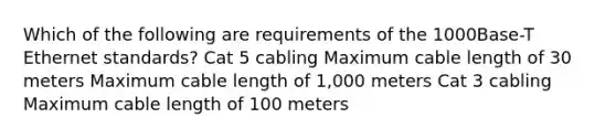 Which of the following are requirements of the 1000Base-T Ethernet standards? Cat 5 cabling Maximum cable length of 30 meters Maximum cable length of 1,000 meters Cat 3 cabling Maximum cable length of 100 meters