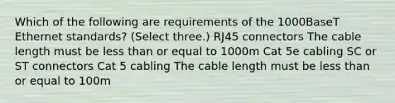 Which of the following are requirements of the 1000BaseT Ethernet standards? (Select three.) RJ45 connectors The cable length must be less than or equal to 1000m Cat 5e cabling SC or ST connectors Cat 5 cabling The cable length must be less than or equal to 100m