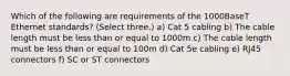 Which of the following are requirements of the 1000BaseT Ethernet standards? (Select three.) a) Cat 5 cabling b) The cable length must be less than or equal to 1000m c) The cable length must be less than or equal to 100m d) Cat 5e cabling e) RJ45 connectors f) SC or ST connectors