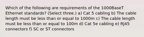 Which of the following are requirements of the 1000BaseT Ethernet standards? (Select three.) a) Cat 5 cabling b) The cable length must be less than or equal to 1000m c) The cable length must be less than or equal to 100m d) Cat 5e cabling e) RJ45 connectors f) SC or ST connectors