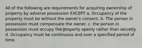 All of the following are requirements for acquiring ownership of property by adverse possession EXCEPT a. Occupancy of the property must be without the owner's consent. b. The person in possession must compensate the owner. c. the person in possession must occupy the property openly rather than secretly. d. Occupancy must be continuous and over a specified period of time.