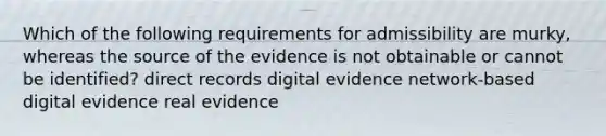 Which of the following requirements for admissibility are murky, whereas the source of the evidence is not obtainable or cannot be identified? direct records digital evidence network-based digital evidence real evidence