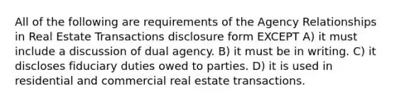 All of the following are requirements of the Agency Relationships in Real Estate Transactions disclosure form EXCEPT A) it must include a discussion of dual agency. B) it must be in writing. C) it discloses fiduciary duties owed to parties. D) it is used in residential and commercial real estate transactions.