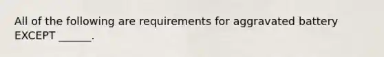 All of the following are requirements for aggravated battery EXCEPT ______.