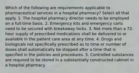 Which of the following are requirements applicable to pharmaceutical services in a hospital pharmacy? Select all that apply. 1. The hospital pharmacy director needs to be employed on a full-time basis. 2. Emergency kits and emergency carts need to be secured with breakaway locks. 3. Not more than a 72-hour supply of prescribed medications shall be delivered to or available in the patient care area at any time. 4. Drugs and biologicals not specifically prescribed as to time or number of doses shall automatically be stopped after a time that is specified in the policies and procedures. 5. Controlled substances are required to be stored in a substantially constructed cabinet in a hospital pharmacy.