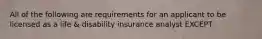 All of the following are requirements for an applicant to be licensed as a life & disability insurance analyst EXCEPT