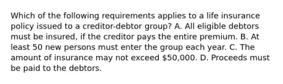 Which of the following requirements applies to a life insurance policy issued to a creditor-debtor group? A. All eligible debtors must be insured, if the creditor pays the entire premium. B. At least 50 new persons must enter the group each year. C. The amount of insurance may not exceed 50,000. D. Proceeds must be paid to the debtors.