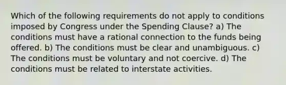 Which of the following requirements do not apply to conditions imposed by Congress under the Spending Clause? a) The conditions must have a rational connection to the funds being offered. b) The conditions must be clear and unambiguous. c) The conditions must be voluntary and not coercive. d) The conditions must be related to interstate activities.