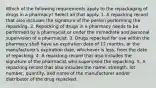 Which of the following requirements apply to the repackaging of drugs in a pharmacy? Select all that apply. 1. A repacking record that also includes the signature of the person performing the repacking. 2. Repacking of drugs in a pharmacy needs to be performed by a pharmacist or under the immediate and personal supervision of a pharmacist. 3. Drugs repacked for use within the pharmacy shall have an expiration date of 12 months, or the manufacturer's expiration date, whichever is less, from the date of repacking. 4. A repacking record that also includes the signature of the pharmacist who supervised the repacking. 5. A repacking record that also includes the name, strength, lot number, quantity, and name of the manufacturer and/or distributor of the drug repacked.