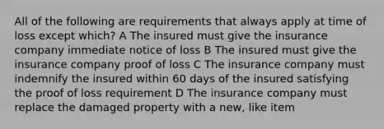 All of the following are requirements that always apply at time of loss except which? A The insured must give the insurance company immediate notice of loss B The insured must give the insurance company proof of loss C The insurance company must indemnify the insured within 60 days of the insured satisfying the proof of loss requirement D The insurance company must replace the damaged property with a new, like item