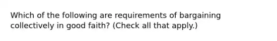 Which of the following are requirements of bargaining collectively in good faith? (Check all that apply.)