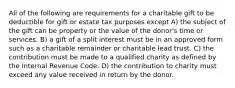 All of the following are requirements for a charitable gift to be deductible for gift or estate tax purposes except A) the subject of the gift can be property or the value of the donor's time or services. B) a gift of a split interest must be in an approved form such as a charitable remainder or charitable lead trust. C) the contribution must be made to a qualified charity as defined by the Internal Revenue Code. D) the contribution to charity must exceed any value received in return by the donor.