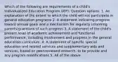 Which of the following are requirements of a child's Individualized Education Program (IEP): Question options: 1. An explanation of the extent to which the child will not participate in general education programs 2. A statement indicating progress toward annual goals and a mechanism for regularly informing parents/guardians of such progress 3. A statement of the child's present level of academic achievement and functional performance, including involvement and progress in the general education curriculum. 4. A statement of specific special education and related services and supplementary aids and services, based on peer-reviewed research, to be provide and any program modifications 5. All of the above