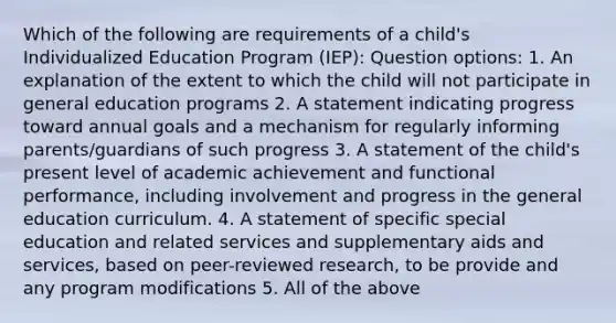 Which of the following are requirements of a child's Individualized Education Program (IEP): Question options: 1. An explanation of the extent to which the child will not participate in general education programs 2. A statement indicating progress toward annual goals and a mechanism for regularly informing parents/guardians of such progress 3. A statement of the child's present level of academic achievement and functional performance, including involvement and progress in the general education curriculum. 4. A statement of specific special education and related services and supplementary aids and services, based on peer-reviewed research, to be provide and any program modifications 5. All of the above