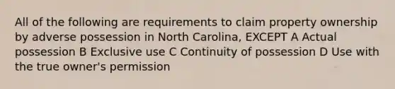 All of the following are requirements to claim property ownership by adverse possession in North Carolina, EXCEPT A Actual possession B Exclusive use C Continuity of possession D Use with the true owner's permission