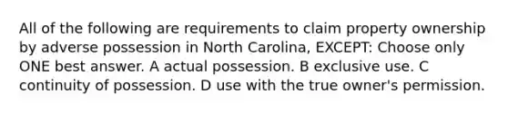 All of the following are requirements to claim property ownership by adverse possession in North Carolina, EXCEPT: Choose only ONE best answer. A actual possession. B exclusive use. C continuity of possession. D use with the true owner's permission.